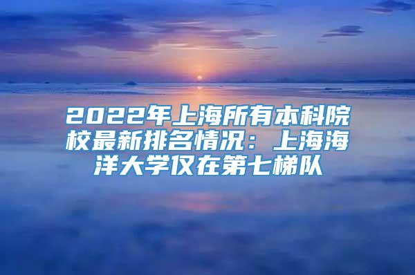 2022年上海所有本科院校最新排名情况：上海海洋大学仅在第七梯队