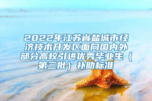 2022年江苏省盐城市经济技术开发区面向国内外部分高校引进优秀毕业生（第三批）补助标准