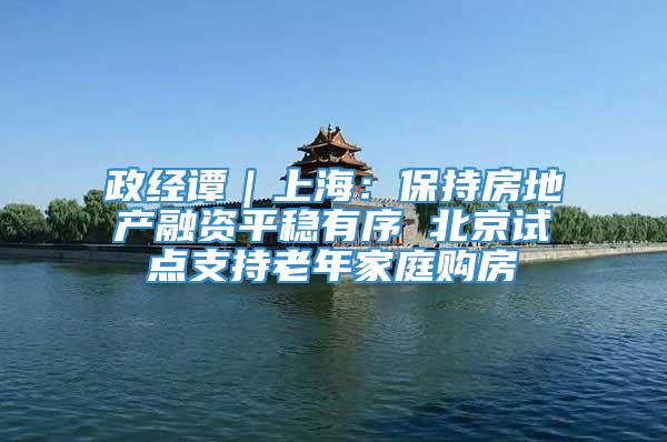 政经谭｜上海：保持房地产融资平稳有序 北京试点支持老年家庭购房