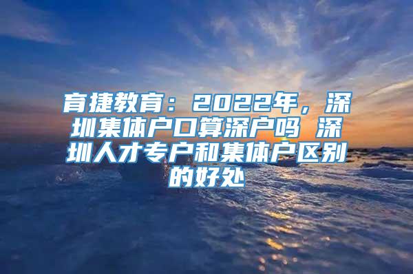 育捷教育：2022年，深圳集体户口算深户吗 深圳人才专户和集体户区别的好处