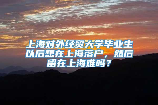 上海对外经贸大学毕业生以后想在上海落户，然后留在上海难吗？