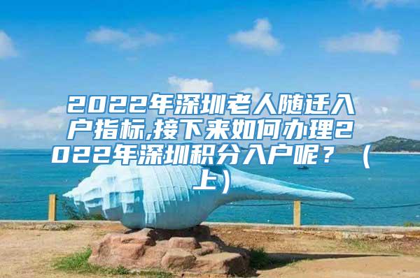 2022年深圳老人随迁入户指标,接下来如何办理2022年深圳积分入户呢？（上）