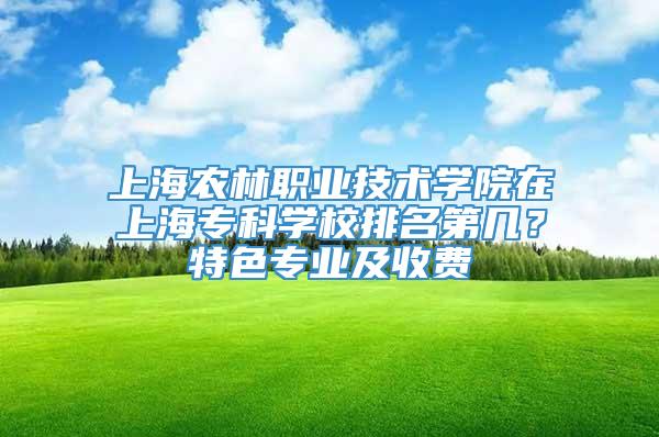 上海农林职业技术学院在上海专科学校排名第几？特色专业及收费