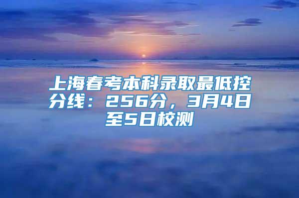 上海春考本科录取最低控分线：256分，3月4日至5日校测