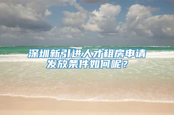 深圳新引进人才租房申请发放条件如何呢？