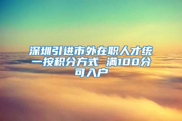 深圳引进市外在职人才统一按积分方式 满100分可入户