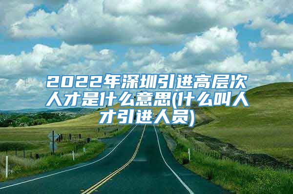 2022年深圳引进高层次人才是什么意思(什么叫人才引进人员)