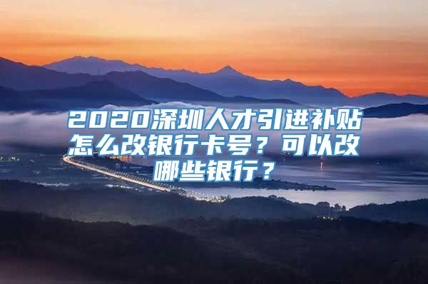 2020深圳人才引进补贴怎么改银行卡号？可以改哪些银行？