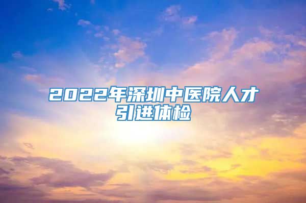 2022年深圳中医院人才引进体检