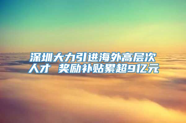 深圳大力引进海外高层次人才 奖励补贴累超9亿元