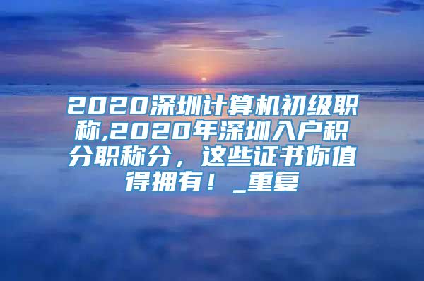 2020深圳计算机初级职称,2020年深圳入户积分职称分，这些证书你值得拥有！_重复
