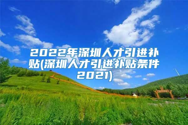 2022年深圳人才引进补贴(深圳人才引进补贴条件2021)