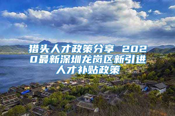 猎头人才政策分享 2020最新深圳龙岗区新引进人才补贴政策
