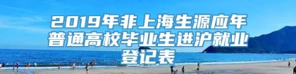 2019年非上海生源应年普通高校毕业生进沪就业登记表