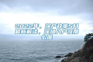2022年，深户政策5月最新解读，深圳入户没那么难