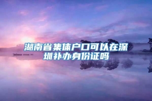 湖南省集体户口可以在深圳补办身份证吗