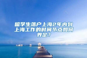 留学生落户上海2年内到上海工作的时间节点如何界定？