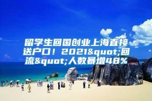 留学生回国创业上海直接送户口！2021"回流"人数暴增48%