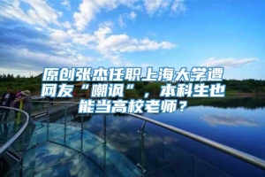 原创张杰任职上海大学遭网友“嘲讽”，本科生也能当高校老师？