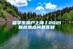 留学生落户上海丨2021新政热点问题答疑