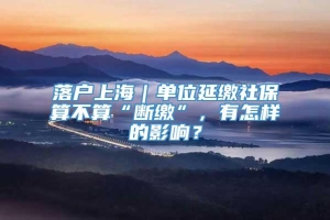落户上海｜单位延缴社保算不算“断缴”，有怎样的影响？