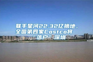 联手星河22.32亿摘地，全国第四家Costco将“落户”深圳
