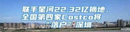联手星河22.32亿摘地，全国第四家Costco将“落户”深圳