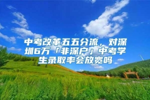 中考改革五五分流，对深圳6万「非深户」中考学生录取率会放宽吗