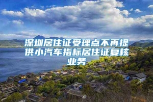 深圳居住证受理点不再提供小汽车指标居住证复核业务