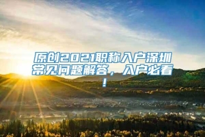 原创2021职称入户深圳常见问题解答，入户必看！