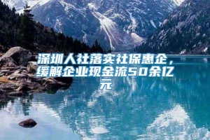 深圳人社落实社保惠企，缓解企业现金流50余亿元