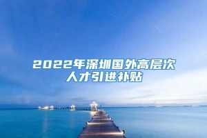 2022年深圳国外高层次人才引进补贴