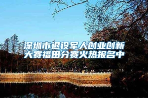 深圳市退役军人创业创新大赛福田分赛火热报名中
