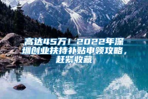 高达45万！2022年深圳创业扶持补贴申领攻略，赶紧收藏