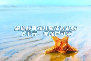 深圳秋季幼儿园成长补贴上千元、非深户可领