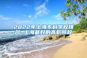 2022年上海专科学校排名 上海最好的高职院校