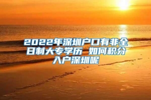2022年深圳户口有非全日制大专学历 如何积分入户深圳呢