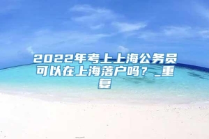 2022年考上上海公务员可以在上海落户吗？_重复