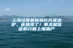 上海社保最新执行方案出炉，还是涨了！事关居住证积分和上海落户
