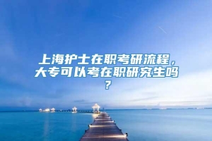 上海护士在职考研流程，大专可以考在职研究生吗？