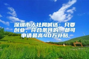 深圳市人社局喊话：只要创业，符合条件的，都可申请最高40万补贴