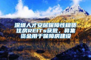 深圳人才安居保障性租赁住房REITs获批，募集资金用于保障房建设