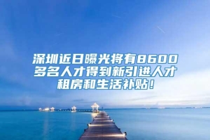 深圳近日曝光将有8600多名人才得到新引进人才租房和生活补贴！