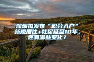 深圳拟发布“积分入户”新规居住+社保延至10年，还有哪些变化？