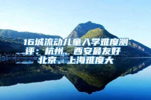 16城流动儿童入学难度测评：杭州、西安最友好 北京、上海难度大