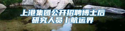 上港集团公开招聘博士后研究人员丨航运界