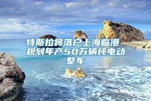 特斯拉将落户上海临港 规划年产50万辆纯电动整车