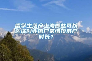 留学生落户上海哪些可以选择创业落户来缩短落户时长？