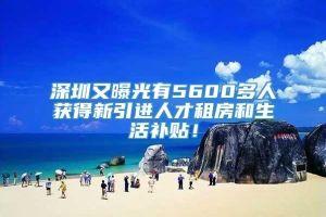 深圳又曝光有5600多人获得新引进人才租房和生活补贴！