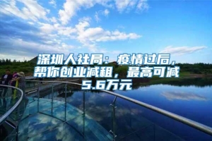 深圳人社局：疫情过后，帮你创业减租，最高可减5.6万元